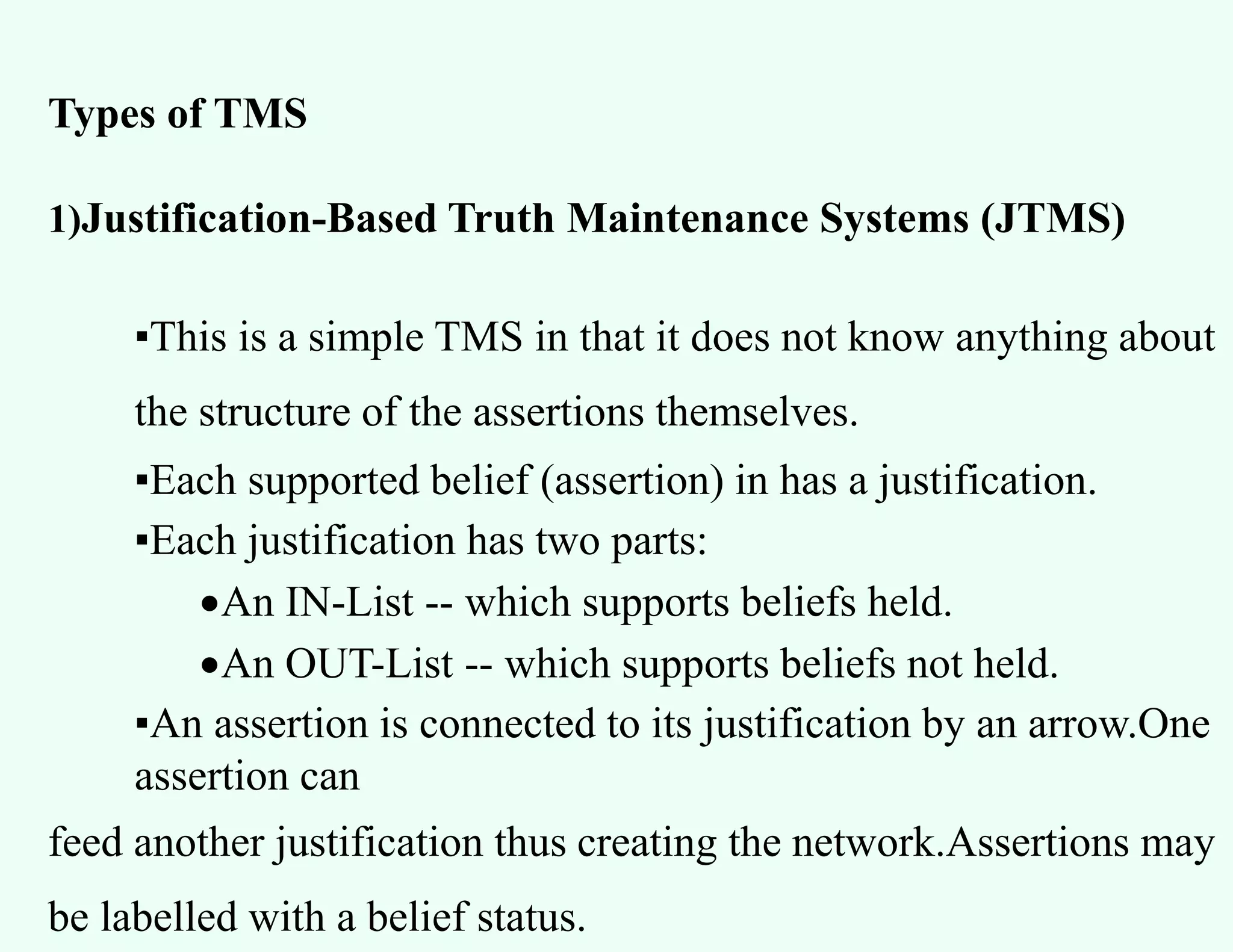Types of TMS
1)Justification-Based Truth Maintenance Systems (JTMS)
▪This is a simple TMS in that it does not know anything about
the structure of the assertions themselves.
▪Each supported belief (assertion) in has a justification.
▪Each justification has two parts:
An IN-List -- which supports beliefs held.
An OUT-List -- which supports beliefs not held.
▪An assertion is connected to its justification by an arrow.One
assertion can
feed another justification thus creating the network.Assertions may
be labelled with a belief status.
 