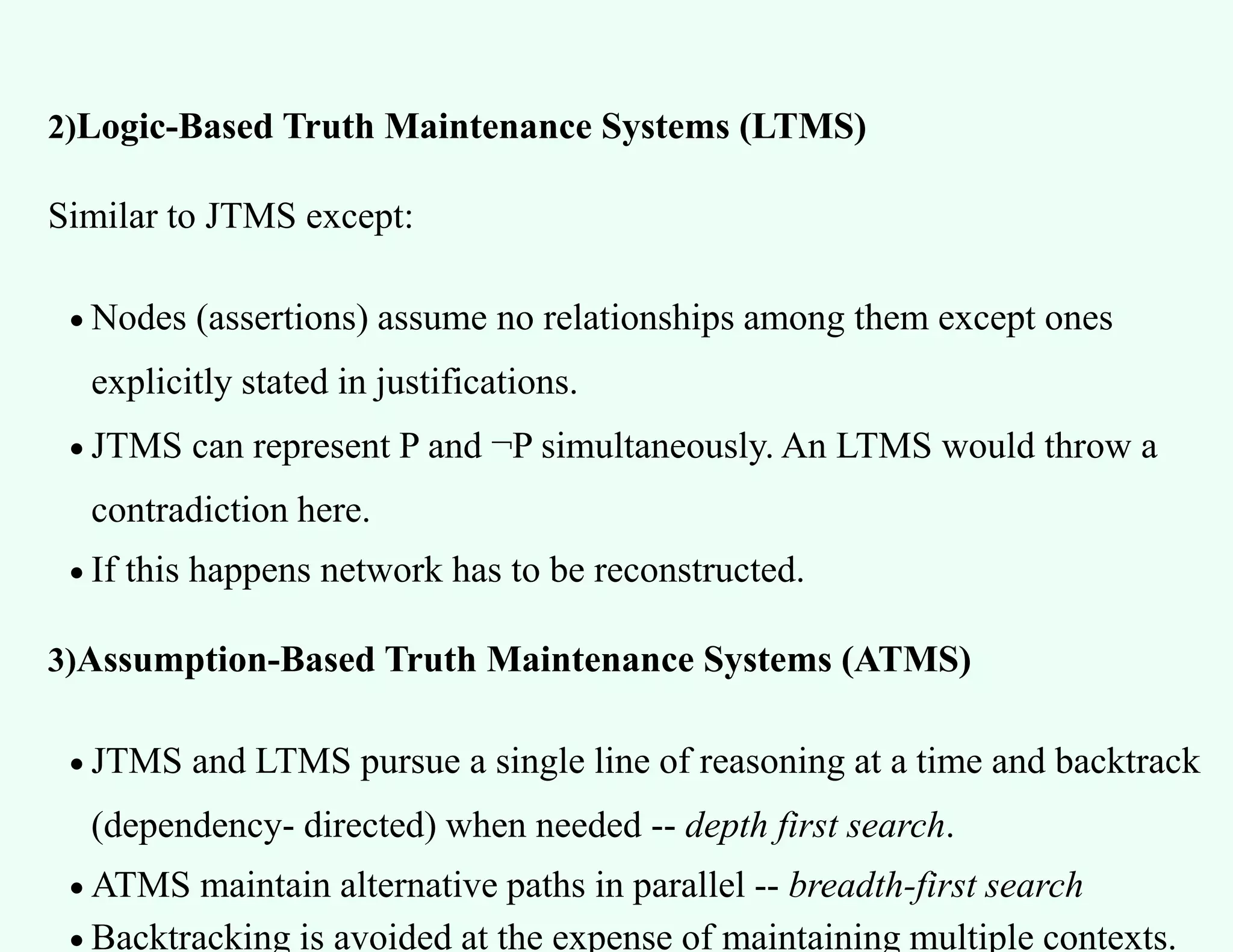 2)Logic-Based Truth Maintenance Systems (LTMS)
Similar to JTMS except:
 Nodes (assertions) assume no relationships among them except ones
explicitly stated in justifications.
 JTMS can represent P and ¬P simultaneously. An LTMS would throw a
contradiction here.
 If this happens network has to be reconstructed.
3)Assumption-Based Truth Maintenance Systems (ATMS)
 JTMS and LTMS pursue a single line of reasoning at a time and backtrack
(dependency- directed) when needed -- depth first search.
 ATMS maintain alternative paths in parallel -- breadth-first search
 Backtracking is avoided at the expense of maintaining multiple contexts.
 
