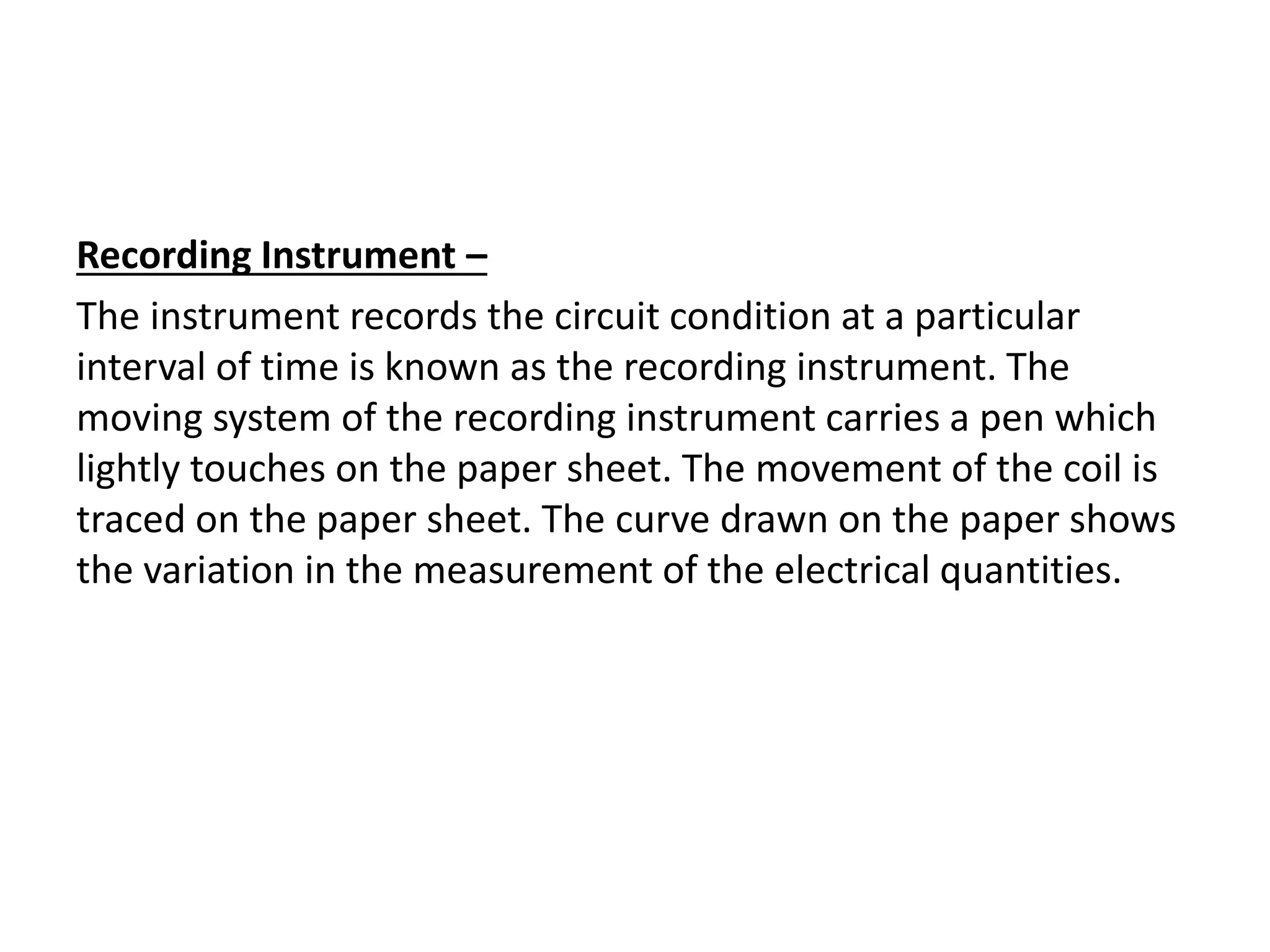 Recording Instrument –
The instrument records the circuit condition at a particular
interval of time is known as the recording instrument. The
moving system of the recording instrument carries a pen which
lightly touches on the paper sheet. The movement of the coil is
traced on the paper sheet. The curve drawn on the paper shows
the variation in the measurement of the electrical quantities.
 