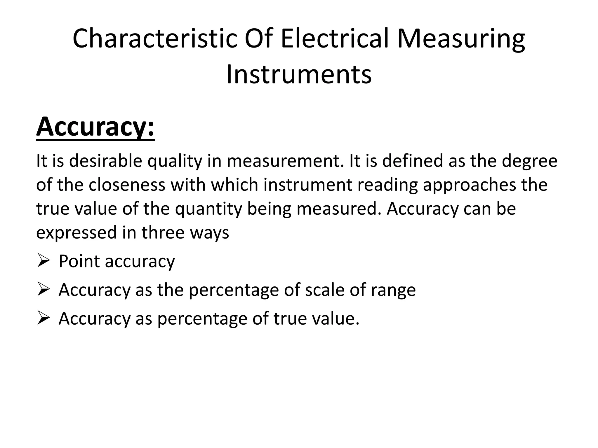 Characteristic Of Electrical Measuring
Instruments
Accuracy:
It is desirable quality in measurement. It is defined as the degree
of the closeness with which instrument reading approaches the
true value of the quantity being measured. Accuracy can be
expressed in three ways
 Point accuracy
 Accuracy as the percentage of scale of range
 Accuracy as percentage of true value.
 
