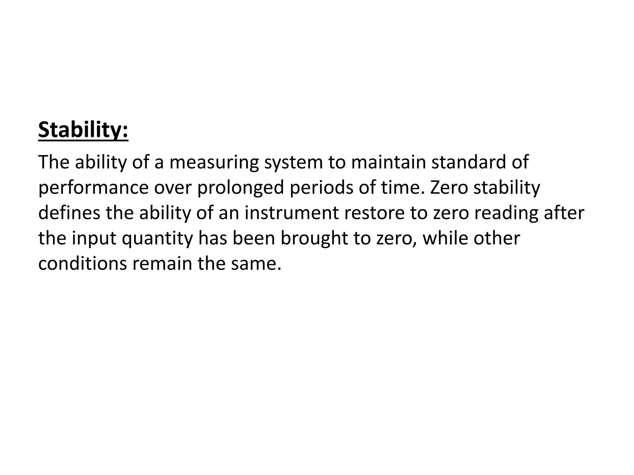 Stability:
The ability of a measuring system to maintain standard of
performance over prolonged periods of time. Zero stability
defines the ability of an instrument restore to zero reading after
the input quantity has been brought to zero, while other
conditions remain the same.
 
