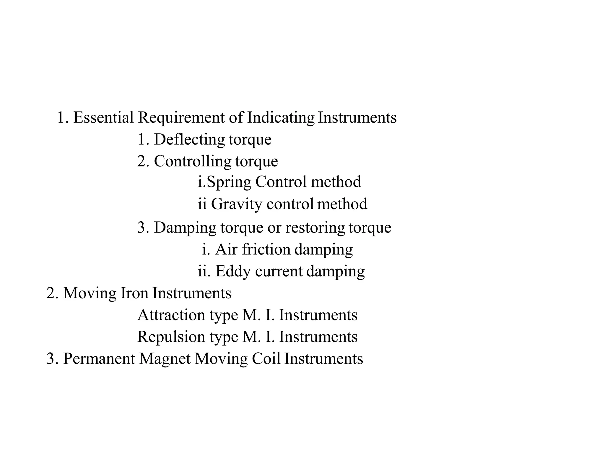 1. Essential Requirement of Indicating Instruments
1. Deflecting torque
2. Controlling torque
i.Spring Control method
ii Gravity control method
3. Damping torque or restoring torque
i. Air friction damping
ii. Eddy current damping
2. Moving Iron Instruments
Attraction type M. I. Instruments
Repulsion type M. I. Instruments
3. Permanent Magnet Moving Coil Instruments
 