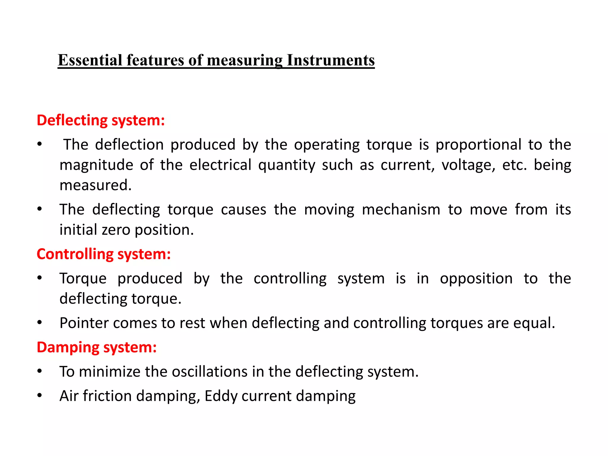 Deflecting system:
• The deflection produced by the operating torque is proportional to the
magnitude of the electrical quantity such as current, voltage, etc. being
measured.
• The deflecting torque causes the moving mechanism to move from its
initial zero position.
Controlling system:
• Torque produced by the controlling system is in opposition to the
deflecting torque.
• Pointer comes to rest when deflecting and controlling torques are equal.
Damping system:
• To minimize the oscillations in the deflecting system.
• Air friction damping, Eddy current damping
Essential features of measuring Instruments
 