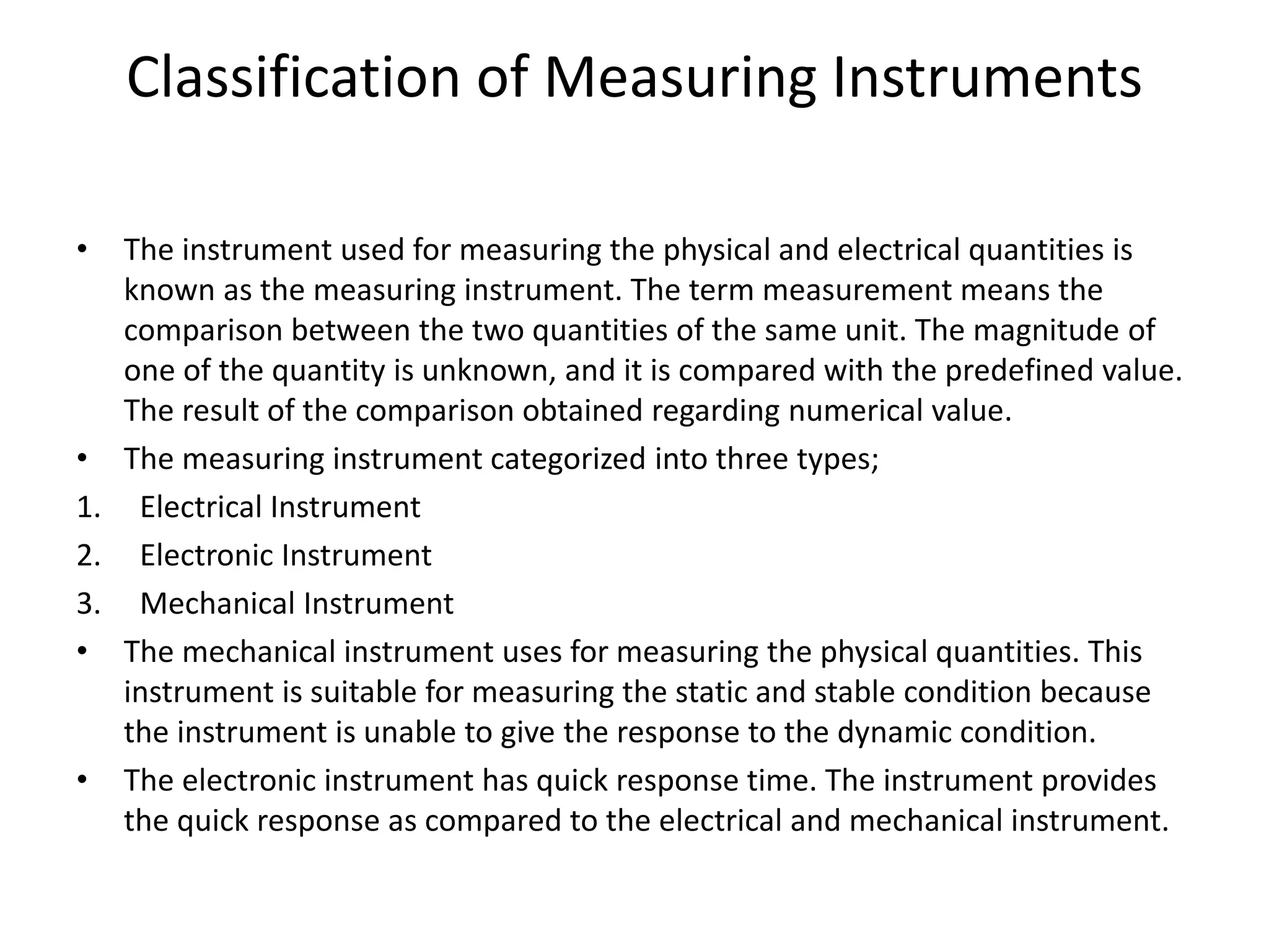 Classification of Measuring Instruments
• The instrument used for measuring the physical and electrical quantities is
known as the measuring instrument. The term measurement means the
comparison between the two quantities of the same unit. The magnitude of
one of the quantity is unknown, and it is compared with the predefined value.
The result of the comparison obtained regarding numerical value.
• The measuring instrument categorized into three types;
1. Electrical Instrument
2. Electronic Instrument
3. Mechanical Instrument
• The mechanical instrument uses for measuring the physical quantities. This
instrument is suitable for measuring the static and stable condition because
the instrument is unable to give the response to the dynamic condition.
• The electronic instrument has quick response time. The instrument provides
the quick response as compared to the electrical and mechanical instrument.
 