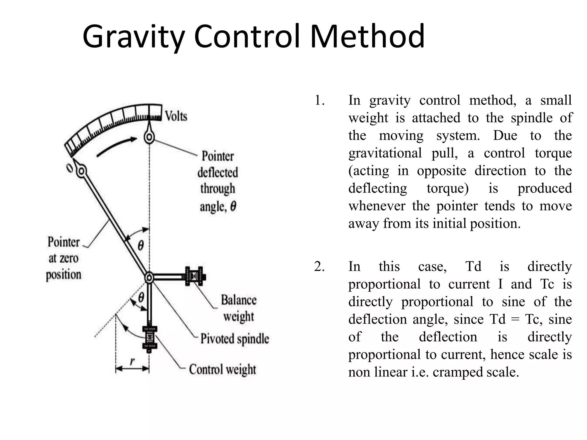Gravity Control Method
1. In gravity control method, a small
weight is attached to the spindle of
the moving system. Due to the
gravitational pull, a control torque
(acting in opposite direction to the
deflecting torque) is produced
whenever the pointer tends to move
away from its initial position.
2. In this case, Td is directly
proportional to current I and Tc is
directly proportional to sine of the
deflection angle, since Td = Tc, sine
of the deflection is directly
proportional to current, hence scale is
non linear i.e. cramped scale.
 