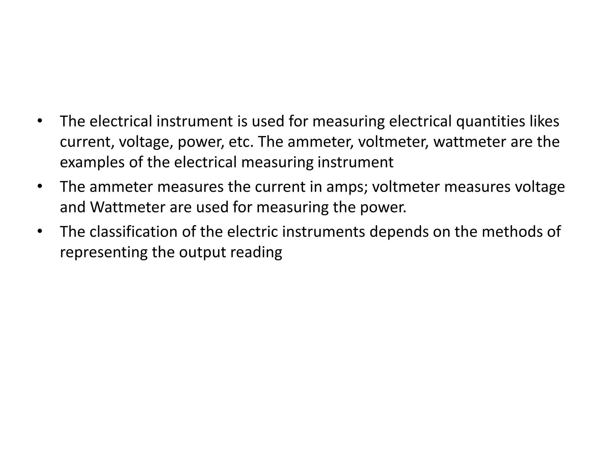 • The electrical instrument is used for measuring electrical quantities likes
current, voltage, power, etc. The ammeter, voltmeter, wattmeter are the
examples of the electrical measuring instrument
• The ammeter measures the current in amps; voltmeter measures voltage
and Wattmeter are used for measuring the power.
• The classification of the electric instruments depends on the methods of
representing the output reading
 