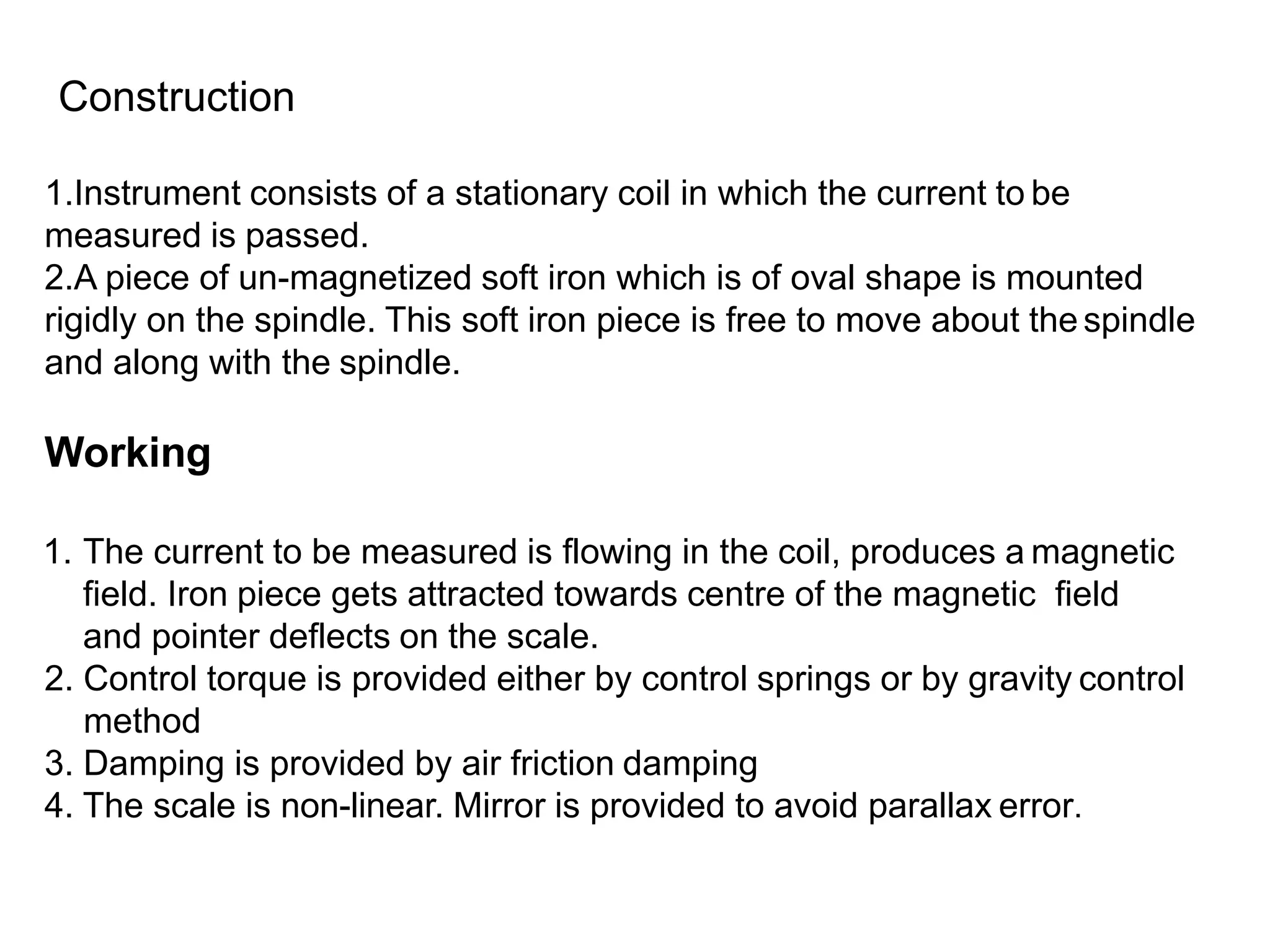 Construction
1.Instrument consists of a stationary coil in which the current to be
measured is passed.
2.A piece of un-magnetized soft iron which is of oval shape is mounted
rigidly on the spindle. This soft iron piece is free to move about the spindle
and along with the spindle.
Working
1. The current to be measured is flowing in the coil, produces a magnetic
field. Iron piece gets attracted towards centre of the magnetic field
and pointer deflects on the scale.
2. Control torque is provided either by control springs or by gravity control
method
3. Damping is provided by air friction damping
4. The scale is non-linear. Mirror is provided to avoid parallax error.
 