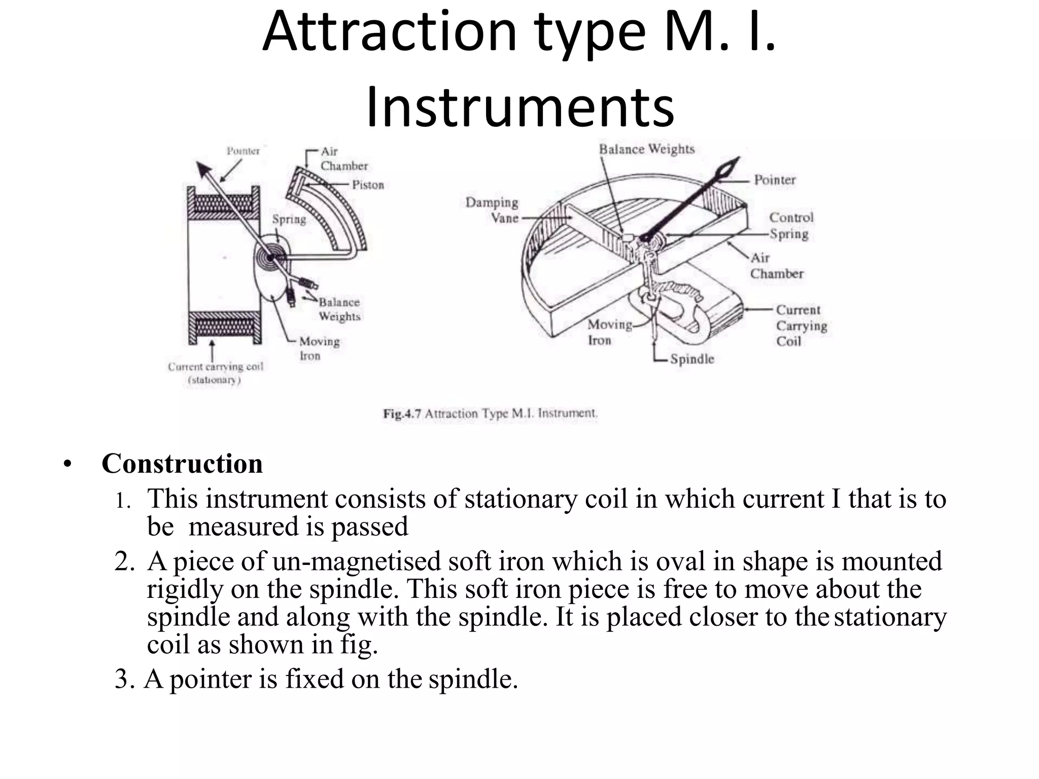 Attraction type M. I.
Instruments
• Construction
1. This instrument consists of stationary coil in which current I that is to
be measured is passed
2. A piece of un-magnetised soft iron which is oval in shape is mounted
rigidly on the spindle. This soft iron piece is free to move about the
spindle and along with the spindle. It is placed closer to thestationary
coil as shown in fig.
3. A pointer is fixed on the spindle.
 