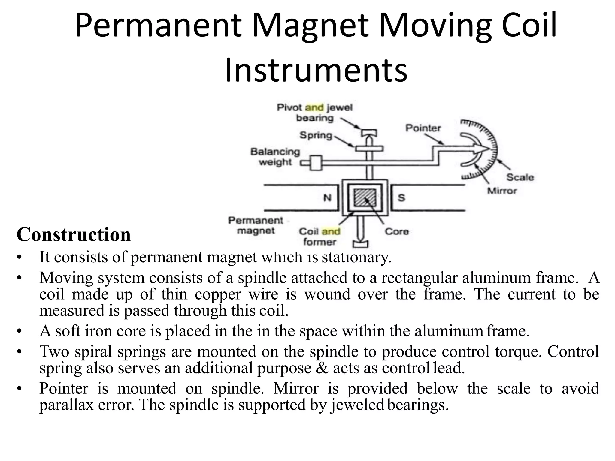 Permanent Magnet Moving Coil
Instruments
Construction
• It consists of permanent magnet which is stationary.
• Moving system consists of a spindle attached to a rectangular aluminum frame. A
coil made up of thin copper wire is wound over the frame. The current to be
measured is passed through this coil.
• A soft iron core is placed in the in the space within the aluminumframe.
• Two spiral springs are mounted on the spindle to produce control torque. Control
spring also serves an additional purpose & acts as controllead.
• Pointer is mounted on spindle. Mirror is provided below the scale to avoid
parallax error. The spindle is supported by jeweled bearings.
 