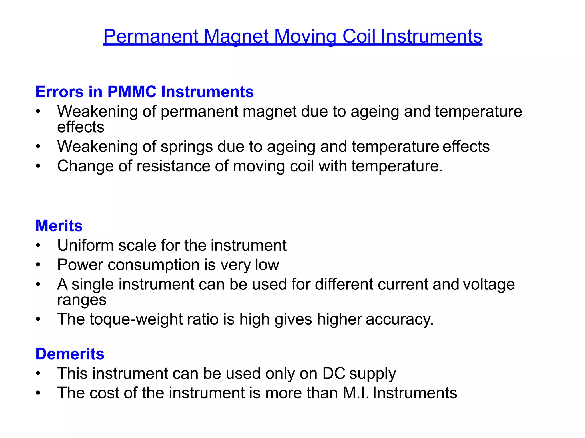 Permanent Magnet Moving Coil Instruments
Errors in PMMC Instruments
• Weakening of permanent magnet due to ageing and temperature
effects
• Weakening of springs due to ageing and temperature effects
• Change of resistance of moving coil with temperature.
Merits
• Uniform scale for the instrument
• Power consumption is very low
• A single instrument can be used for different current and voltage
ranges
• The toque-weight ratio is high gives higher accuracy.
Demerits
• This instrument can be used only on DC supply
• The cost of the instrument is more than M.I. Instruments
 