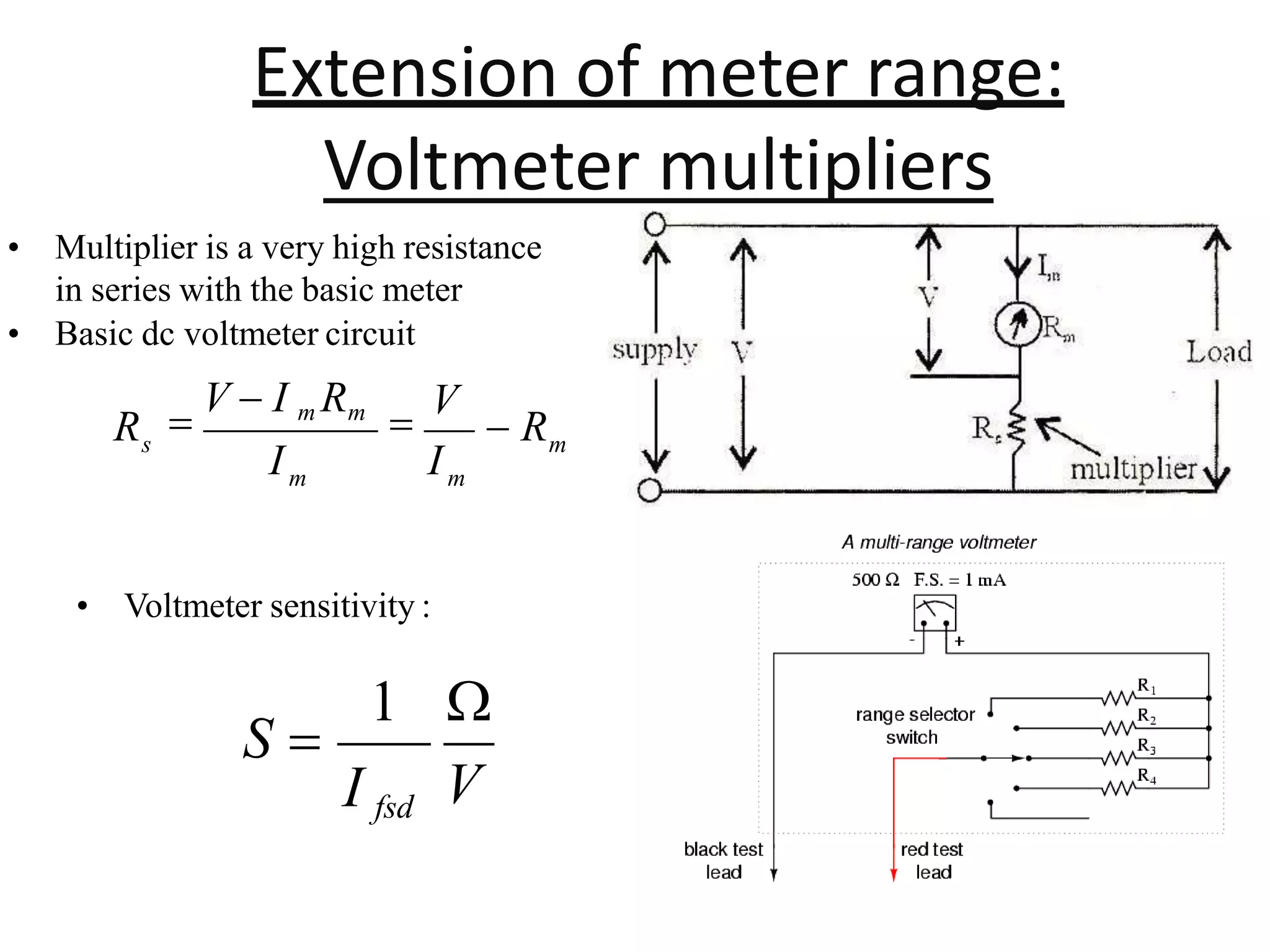 Extension of meter range:
Voltmeter multipliers
• Multiplier is a very high resistance
in series with the basic meter
• Basic dc voltmeter circuit
• Voltmeter sensitivity :
m
m
m
s
I
I
R  R

V

V  I m Rm
V
I fsd
S 
1 
 