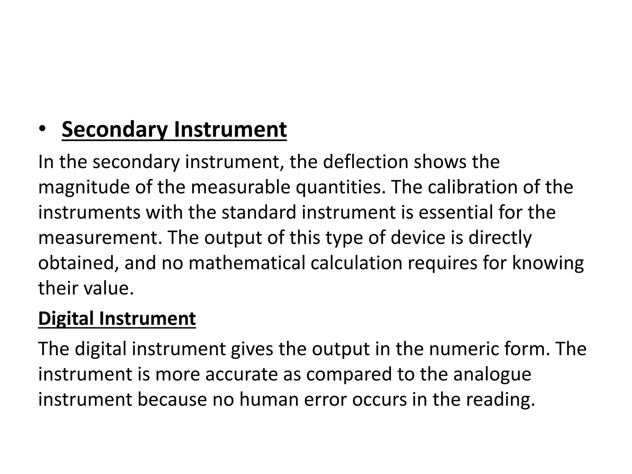 • Secondary Instrument
In the secondary instrument, the deflection shows the
magnitude of the measurable quantities. The calibration of the
instruments with the standard instrument is essential for the
measurement. The output of this type of device is directly
obtained, and no mathematical calculation requires for knowing
their value.
Digital Instrument
The digital instrument gives the output in the numeric form. The
instrument is more accurate as compared to the analogue
instrument because no human error occurs in the reading.
 
