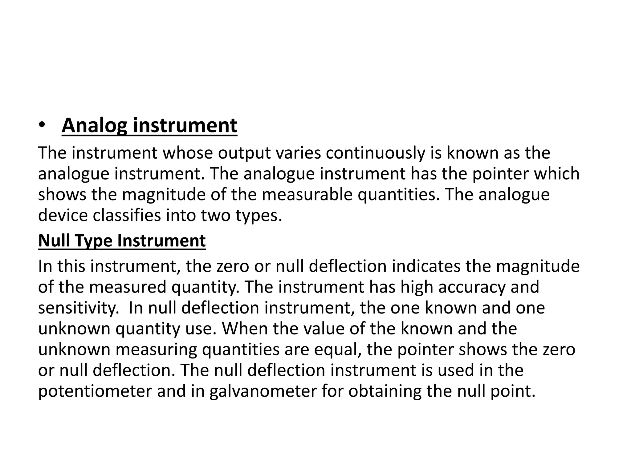 • Analog instrument
The instrument whose output varies continuously is known as the
analogue instrument. The analogue instrument has the pointer which
shows the magnitude of the measurable quantities. The analogue
device classifies into two types.
Null Type Instrument
In this instrument, the zero or null deflection indicates the magnitude
of the measured quantity. The instrument has high accuracy and
sensitivity. In null deflection instrument, the one known and one
unknown quantity use. When the value of the known and the
unknown measuring quantities are equal, the pointer shows the zero
or null deflection. The null deflection instrument is used in the
potentiometer and in galvanometer for obtaining the null point.
 