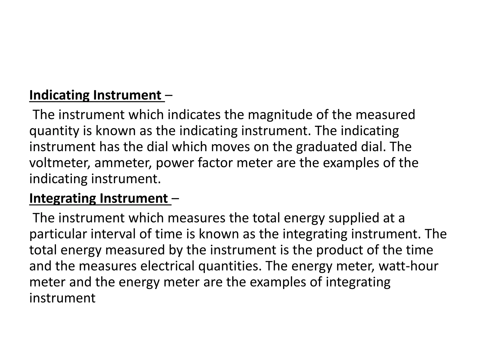 Indicating Instrument –
The instrument which indicates the magnitude of the measured
quantity is known as the indicating instrument. The indicating
instrument has the dial which moves on the graduated dial. The
voltmeter, ammeter, power factor meter are the examples of the
indicating instrument.
Integrating Instrument –
The instrument which measures the total energy supplied at a
particular interval of time is known as the integrating instrument. The
total energy measured by the instrument is the product of the time
and the measures electrical quantities. The energy meter, watt-hour
meter and the energy meter are the examples of integrating
instrument
 