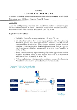 UNIT-III
AZURE ARCHITECT TECHNOLOGIES
Azure Files -Azure Blob Storage-Azure Resource Manager template (JSON and Bicep)-Virtual
Networking- Azure AD Identity Protection- Azure AD Connect
Azure Files
Azure files are fully managed File shares in the Cloud. When you have a local network, you
can attach a NAS box so that all users in a network can access the files. Inside a cloud service,
unfortunately, this is absent. This need is fulfilled by Azure File Service.
Key features of Azure Files:
1. Replace On Premise file servers or supplement with Azure File sync
2. Lift and shift applications. If you are moving any application to the Cloud, the using
Azure Files, you can move both Application and Data to the Cloud. Or you can
implement Hybrid scenario where application runs On Premise and Data resides in
the Cloud. If you have an app that works with your on-premise file server, moving
it to Azure means rewriting it, or setting up a file server in the cloud. Azure Files is
perfect for that.
3. Shared Application settings. If you are running a Distributed application at multiple
locations, and there is a need for these multiple applications to access common
application settings, these can be on Azure Files
4. A Cloud Application can write logs, metrics, crash dumps on Azure files. Then using
Azure File Sync these will be replicated on local Server periodically.
 