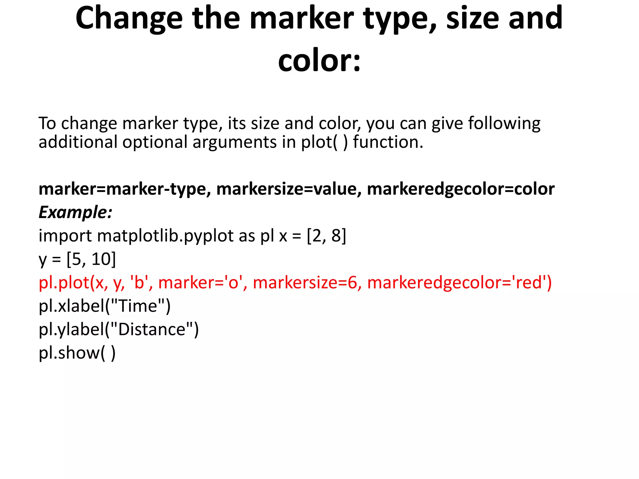 Change the marker type, size and
color:
To change marker type, its size and color, you can give following
additional optional arguments in plot( ) function.
marker=marker-type, markersize=value, markeredgecolor=color
Example:
import matplotlib.pyplot as pl x = [2, 8]
y = [5, 10]
pl.plot(x, y, 'b', marker='o', markersize=6, markeredgecolor='red')
pl.xlabel("Time")
pl.ylabel("Distance")
pl.show( )
 