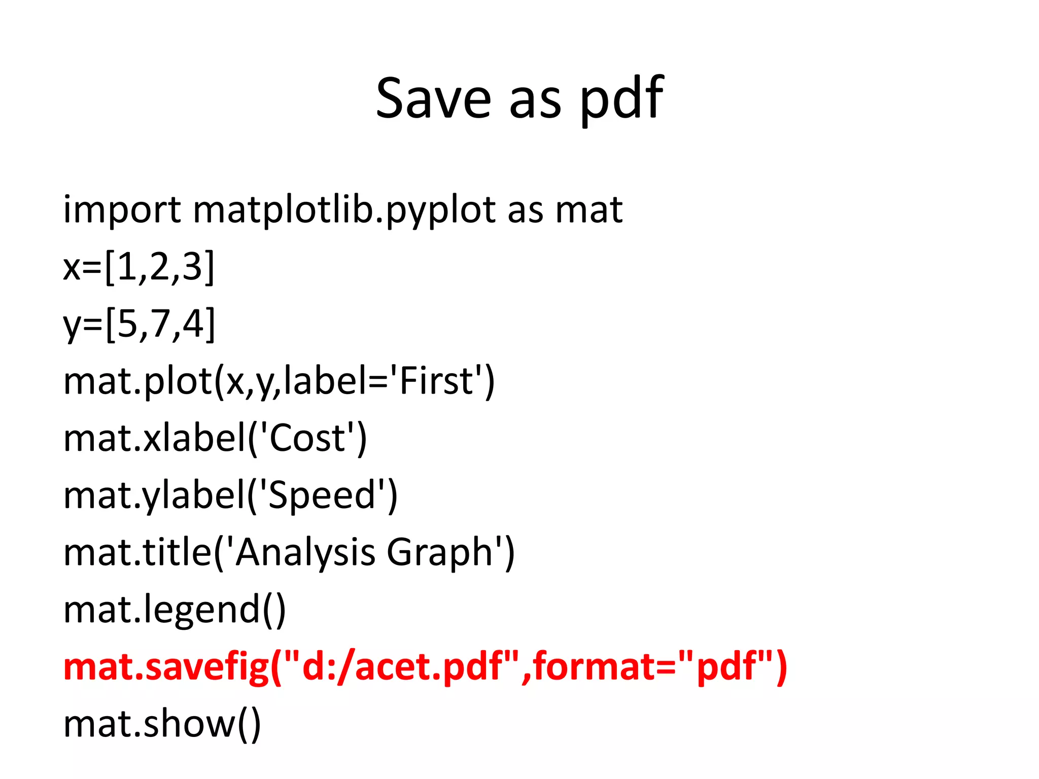 Save as pdf
import matplotlib.pyplot as mat
x=[1,2,3]
y=[5,7,4]
mat.plot(x,y,label='First')
mat.xlabel('Cost')
mat.ylabel('Speed')
mat.title('Analysis Graph')
mat.legend()
mat.savefig("d:/acet.pdf",format="pdf")
mat.show()
 