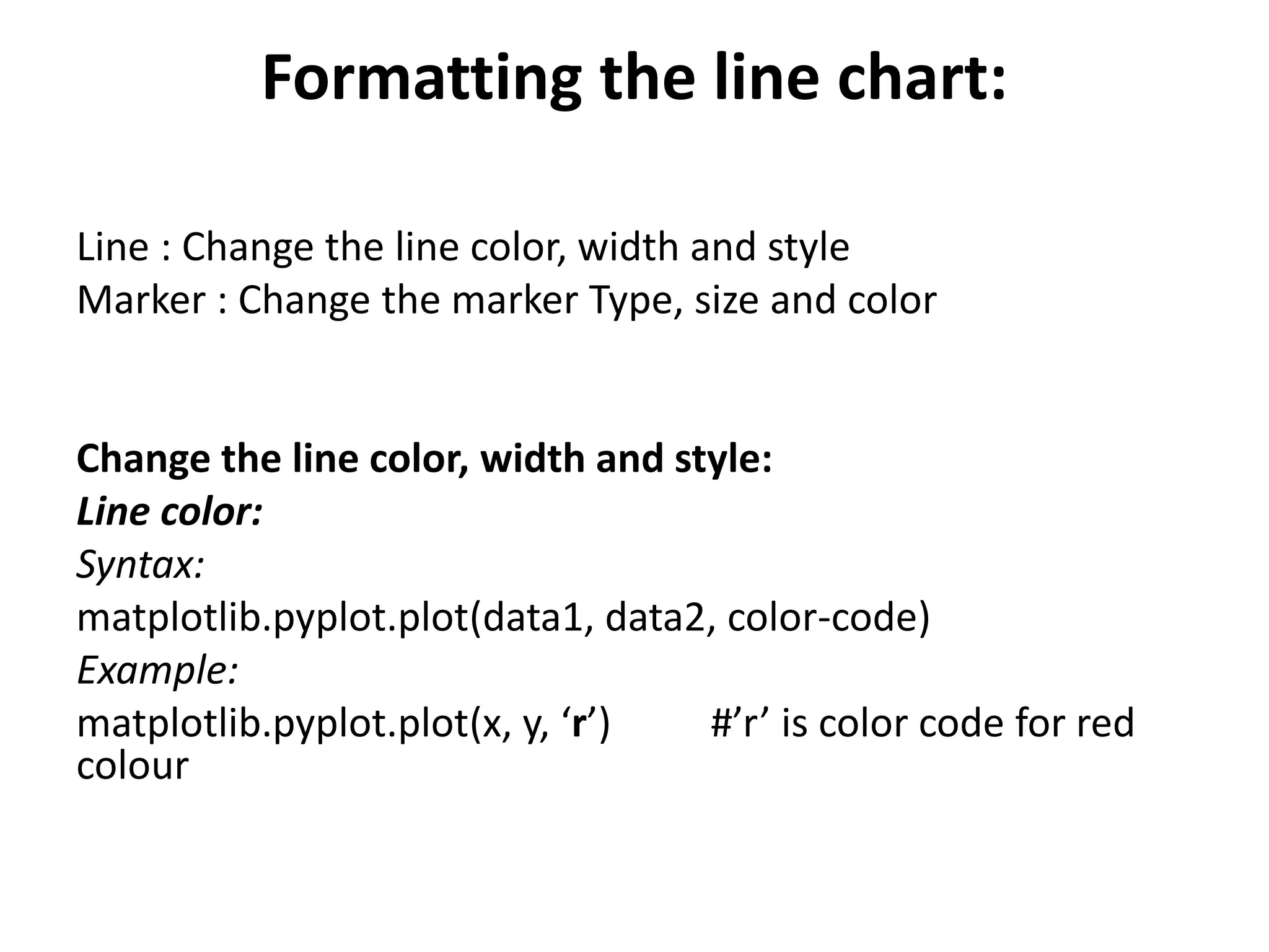 Formatting the line chart:
Line : Change the line color, width and style
Marker : Change the marker Type, size and color
Change the line color, width and style:
Line color:
Syntax:
matplotlib.pyplot.plot(data1, data2, color-code)
Example:
matplotlib.pyplot.plot(x, y, ‘r’) #’r’ is color code for red
colour
 