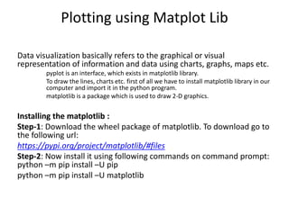 Plotting using Matplot Lib
Data visualization basically refers to the graphical or visual
representation of information and data using charts, graphs, maps etc.
pyplot is an interface, which exists in matplotlib library.
To draw the lines, charts etc. first of all we have to install matplotlib library in our
computer and import it in the python program.
matplotlib is a package which is used to draw 2-D graphics.
Installing the matplotlib :
Step-1: Download the wheel package of matplotlib. To download go to
the following url:
https://pypi.org/project/matplotlib/#files
Step-2: Now install it using following commands on command prompt:
python –m pip install –U pip
python –m pip install –U matplotlib
 