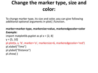 Change the marker type, size and
color:
To change marker type, its size and color, you can give following
additional optional arguments in plot( ) function.
marker=marker-type, markersize=value, markeredgecolor=color
Example:
import matplotlib.pyplot as pl x = [2, 8]
y = [5, 10]
pl.plot(x, y, 'b', marker='o', markersize=6, markeredgecolor='red')
pl.xlabel("Time")
pl.ylabel("Distance")
pl.show( )
 