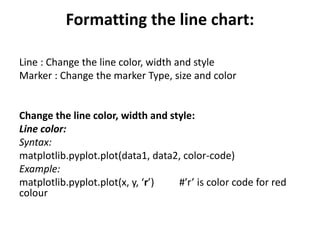 Formatting the line chart:
Line : Change the line color, width and style
Marker : Change the marker Type, size and color
Change the line color, width and style:
Line color:
Syntax:
matplotlib.pyplot.plot(data1, data2, color-code)
Example:
matplotlib.pyplot.plot(x, y, ‘r’) #’r’ is color code for red
colour
 