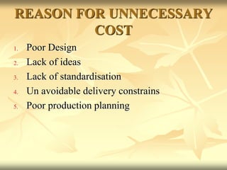 REASON FOR UNNECESSARY
COST
1. Poor Design
2. Lack of ideas
3. Lack of standardisation
4. Un avoidable delivery constrains
5. Poor production planning
 
