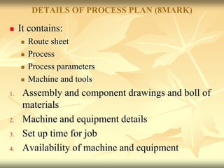 DETAILS OF PROCESS PLAN (8MARK)
 It contains:
 Route sheet
 Process
 Process parameters
 Machine and tools
1. Assembly and component drawings and boll of
materials
2. Machine and equipment details
3. Set up time for job
4. Availability of machine and equipment
 