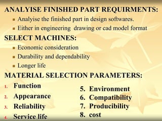ANALYISE FINISHED PART REQUIRMENTS:
 Analyise the finished part in design softwares.
 Either in engineering drawing or cad model format
SELECT MACHINES:
 Economic consideration
 Durability and dependability
 Longer life
MATERIAL SELECTION PARAMETERS:
1. Function
2. Appearance
3. Reliability
4. Service life
5. Environment
6. Compatibility
7. Producibility
8. cost
 