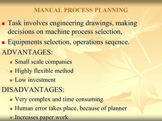 MANUAL PROCESS PLANNING
 Task involves engineering drawings, making
decisions on machine process selection,
 Equipments selection, operations seqence.
ADVANTAGES:
 Small scale companies
 Highly flexible method
 Low investment
DISADVANTAGES:
 Very complex and time consuming
 Human error takes place, because of planner
 Increases paper work
 