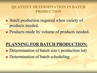 QUANTITY DETERMINATION IN BATCH
PRODUCTION
 Batch production required when variety of
products needed.
 Products made by volume of products needed.
PLANNING FOR BATCH PRODUCTION:
 Determination of batch size ( production lot)
 Determination of batch scheduling.
 