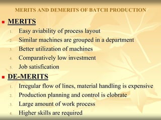 MERITS AND DEMERITS OF BATCH PRODUCTION
 MERITS
1. Easy aviability of process layout
2. Similar machines are grouped in a department
3. Better utilization of machines
4. Comparatively low investment
5. Job satisfication
 DE-MERITS
1. Irregular flow of lines, material handling is expensive
2. Production planning and control is elobrate
3. Large amount of work process
4. Higher skills are required
 