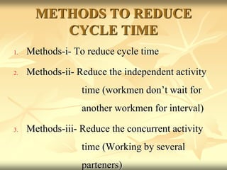 METHODS TO REDUCE
CYCLE TIME
1. Methods-i- To reduce cycle time
2. Methods-ii- Reduce the independent activity
time (workmen don’t wait for
another workmen for interval)
3. Methods-iii- Reduce the concurrent activity
time (Working by several
parteners)
 