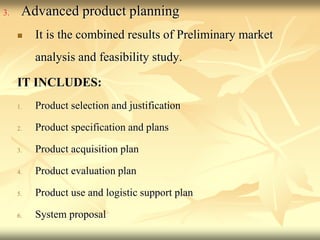 3. Advanced product planning
 It is the combined results of Preliminary market
analysis and feasibility study.
IT INCLUDES:
1. Product selection and justification
2. Product specification and plans
3. Product acquisition plan
4. Product evaluation plan
5. Product use and logistic support plan
6. System proposal
 