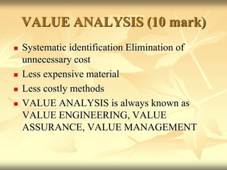 VALUE ANALYSIS (10 mark)
 Systematic identification Elimination of
unnecessary cost
 Less expensive material
 Less costly methods
 VALUE ANALYSIS is always known as
VALUE ENGINEERING, VALUE
ASSURANCE, VALUE MANAGEMENT
 