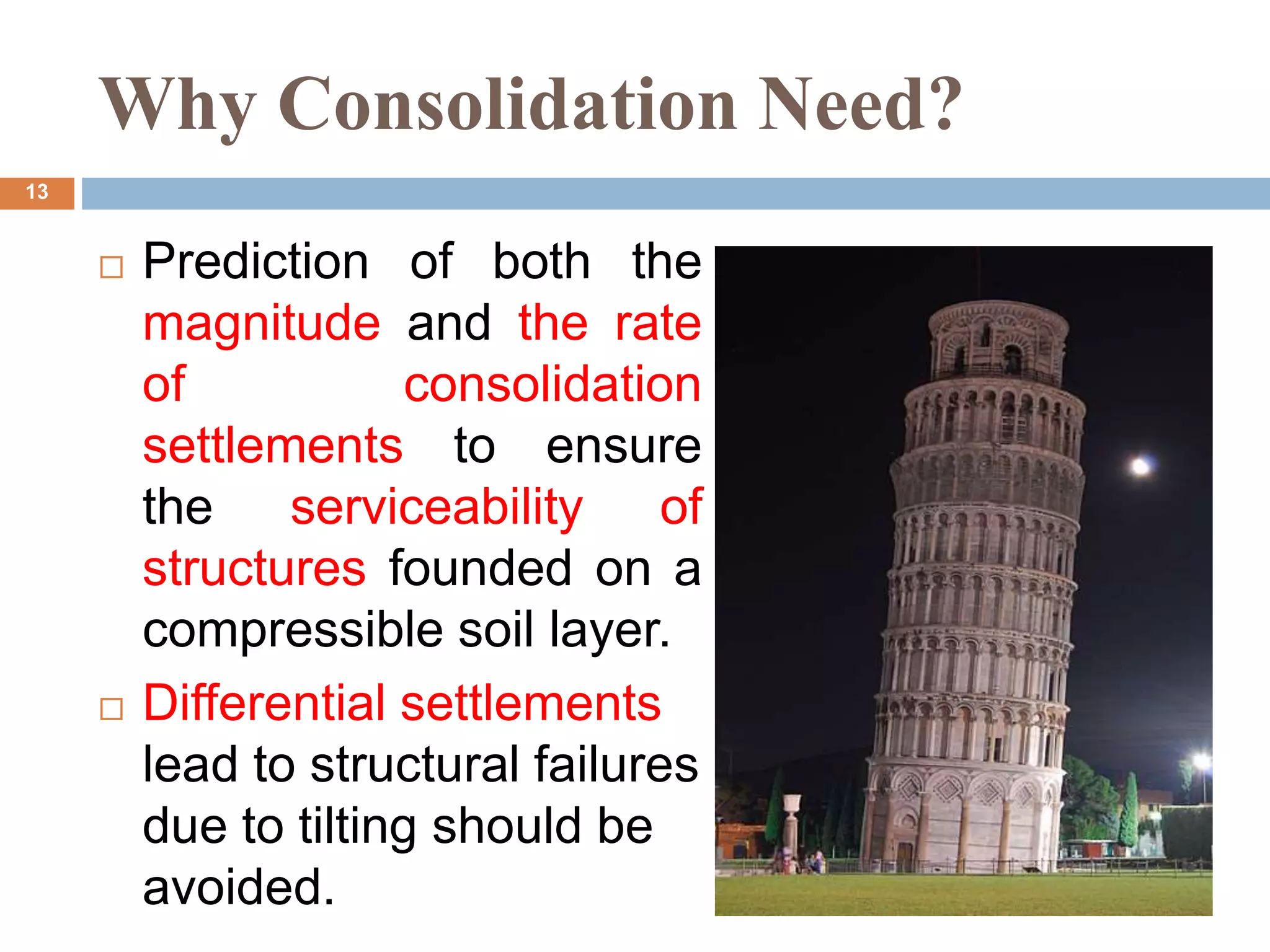  Prediction of both the
magnitude and the rate
of consolidation
settlements to ensure
the serviceability of
structures founded on a
compressible soil layer.
 Differential settlements
lead to structural failures
due to tilting should be
avoided.
Why Consolidation Need?
13
 