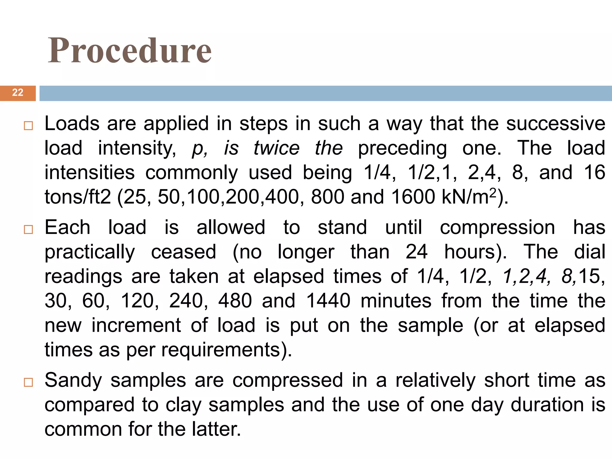 Procedure
 Loads are applied in steps in such a way that the successive
load intensity, p, is twice the preceding one. The load
intensities commonly used being 1/4, 1/2,1, 2,4, 8, and 16
tons/ft2 (25, 50,100,200,400, 800 and 1600 kN/m2).
 Each load is allowed to stand until compression has
practically ceased (no longer than 24 hours). The dial
readings are taken at elapsed times of 1/4, 1/2, 1,2,4, 8,15,
30, 60, 120, 240, 480 and 1440 minutes from the time the
new increment of load is put on the sample (or at elapsed
times as per requirements).
 Sandy samples are compressed in a relatively short time as
compared to clay samples and the use of one day duration is
common for the latter.
22
 