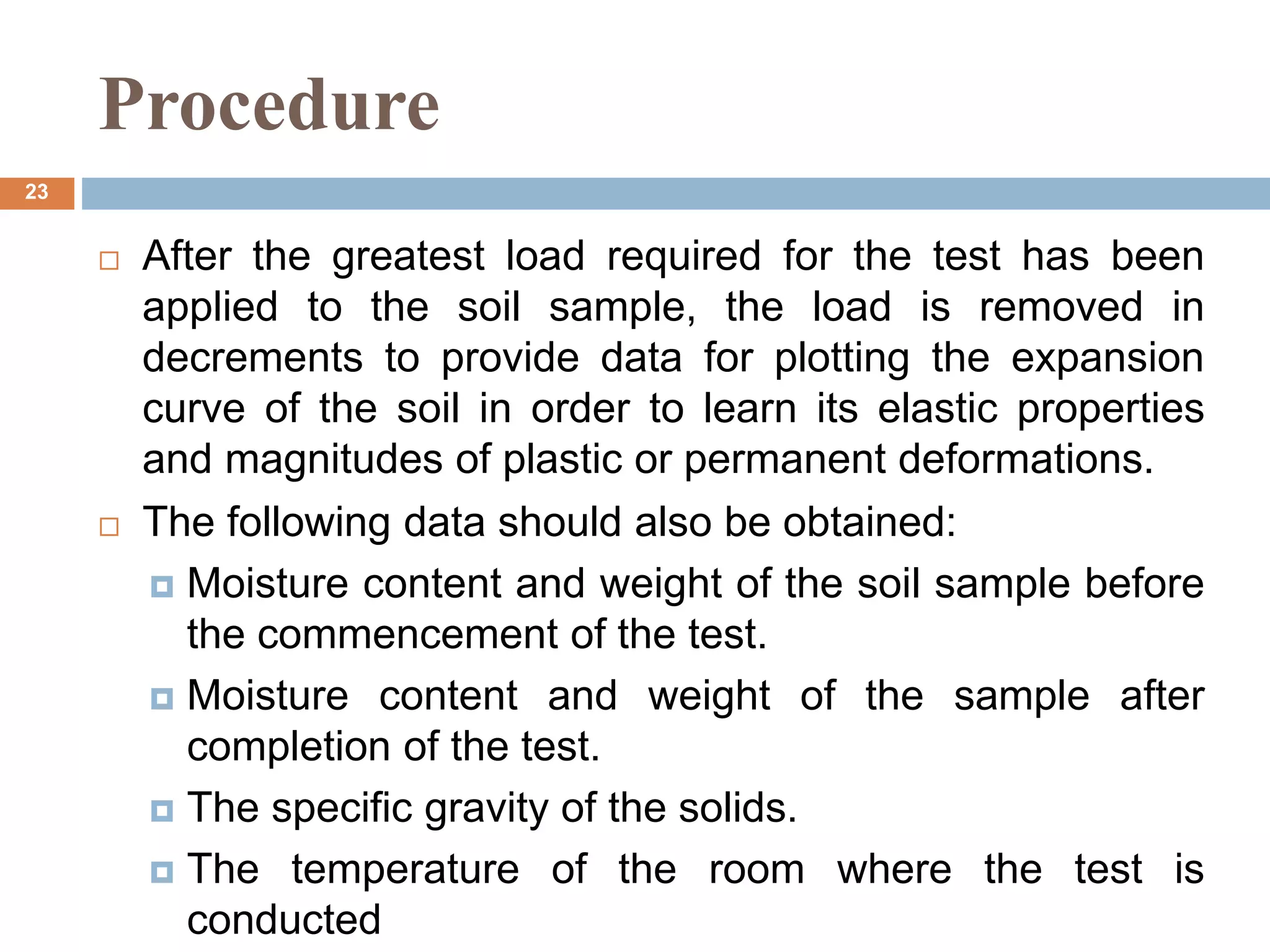Procedure
 After the greatest load required for the test has been
applied to the soil sample, the load is removed in
decrements to provide data for plotting the expansion
curve of the soil in order to learn its elastic properties
and magnitudes of plastic or permanent deformations.
 The following data should also be obtained:
 Moisture content and weight of the soil sample before
the commencement of the test.
 Moisture content and weight of the sample after
completion of the test.
 The specific gravity of the solids.
 The temperature of the room where the test is
conducted
23
 