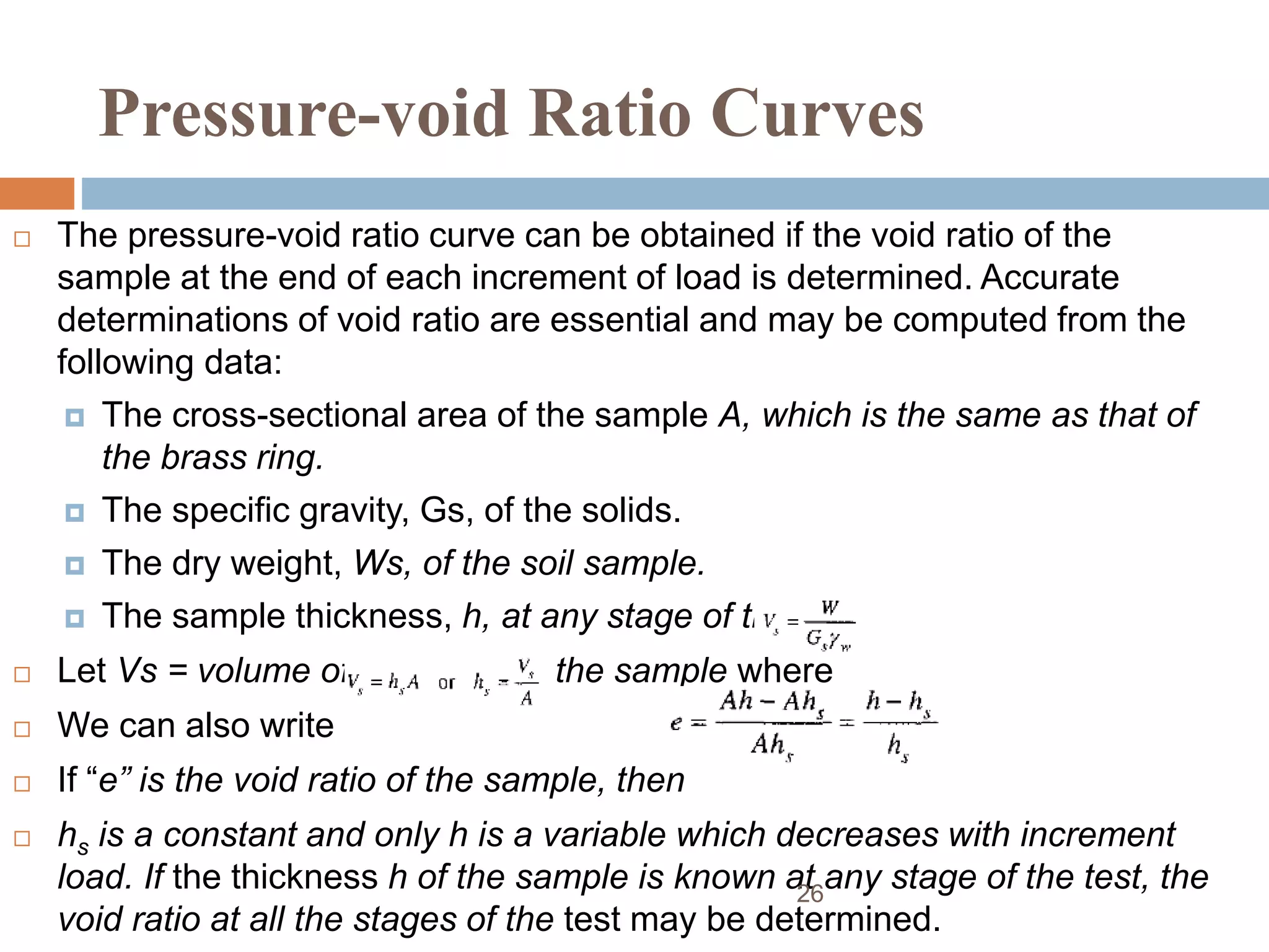 Pressure-void Ratio Curves
 The pressure-void ratio curve can be obtained if the void ratio of the
sample at the end of each increment of load is determined. Accurate
determinations of void ratio are essential and may be computed from the
following data:
 The cross-sectional area of the sample A, which is the same as that of
the brass ring.
 The specific gravity, Gs, of the solids.
 The dry weight, Ws, of the soil sample.
 The sample thickness, h, at any stage of the test.
 Let Vs = volume of the solids in the sample where
 We can also write
 If “e” is the void ratio of the sample, then
 hs is a constant and only h is a variable which decreases with increment
load. If the thickness h of the sample is known at any stage of the test, the
void ratio at all the stages of the test may be determined.
26
 