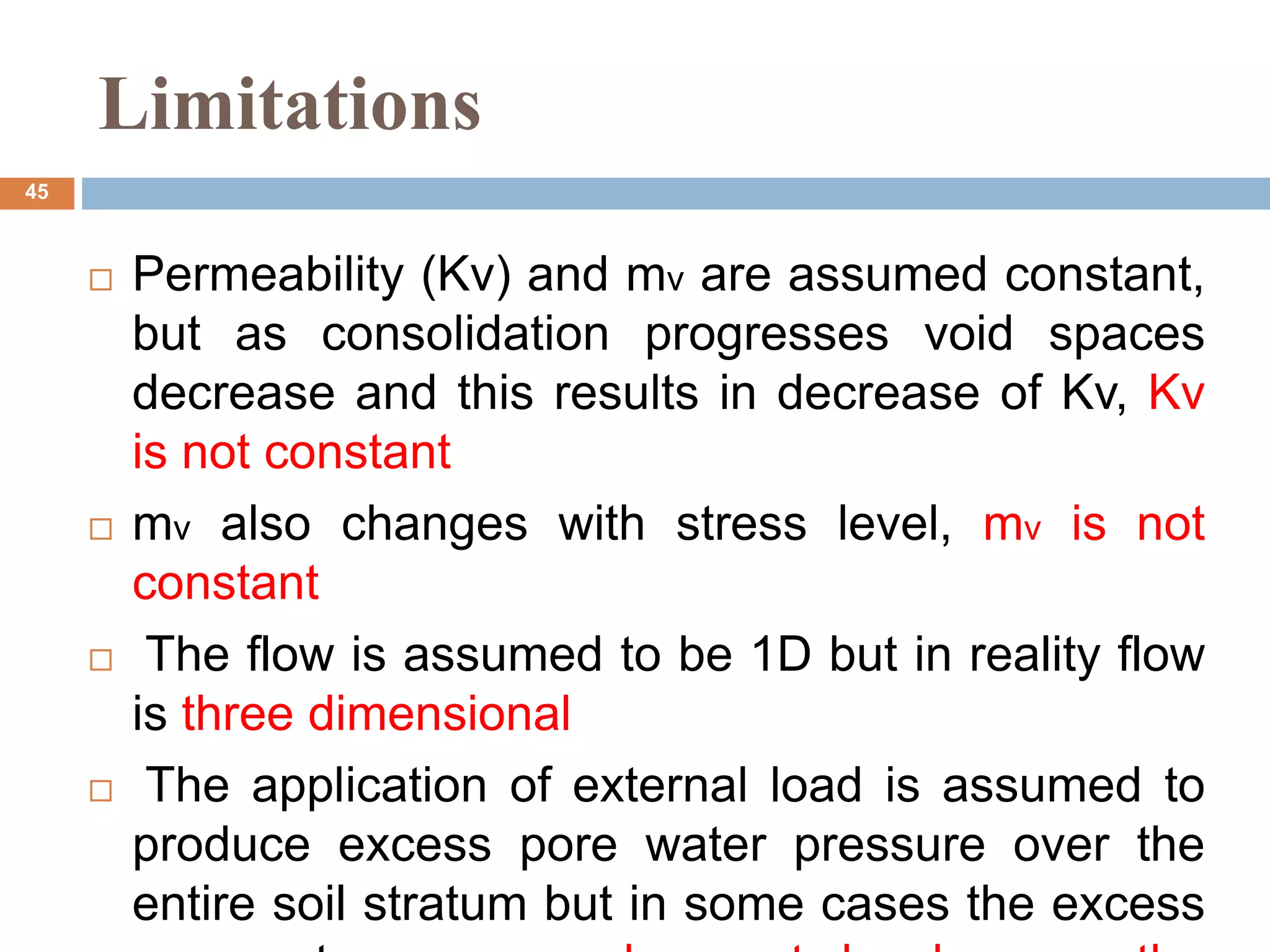  Permeability (Kv) and mv are assumed constant,
but as consolidation progresses void spaces
decrease and this results in decrease of Kv, Kv
is not constant
 mv also changes with stress level, mv is not
constant
 The flow is assumed to be 1D but in reality flow
is three dimensional
 The application of external load is assumed to
produce excess pore water pressure over the
entire soil stratum but in some cases the excess
Limitations
45
 