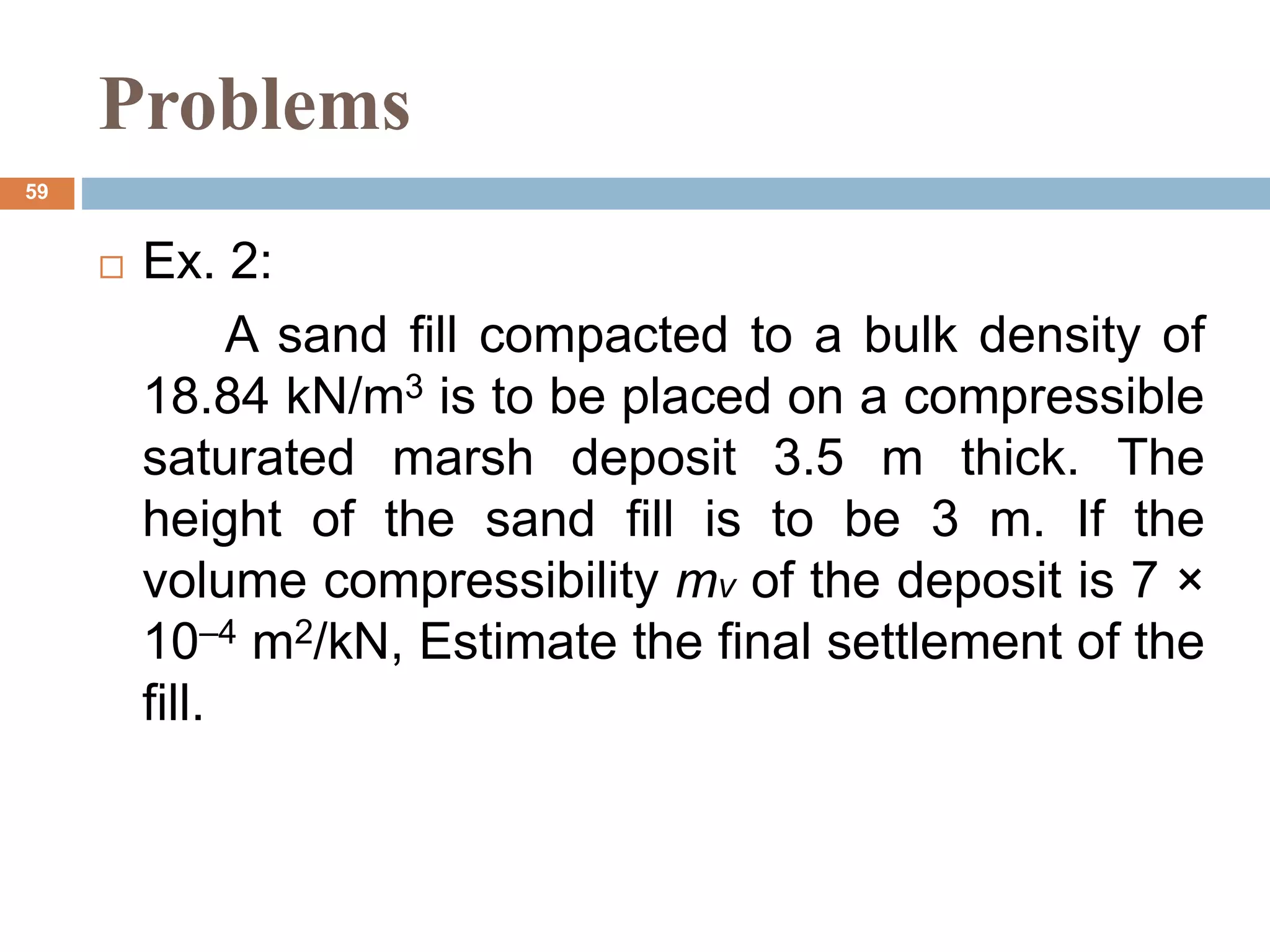 Problems
 Ex. 2:
A sand fill compacted to a bulk density of
18.84 kN/m3 is to be placed on a compressible
saturated marsh deposit 3.5 m thick. The
height of the sand fill is to be 3 m. If the
volume compressibility mv of the deposit is 7 ×
10–4 m2/kN, Estimate the final settlement of the
fill.
59
 