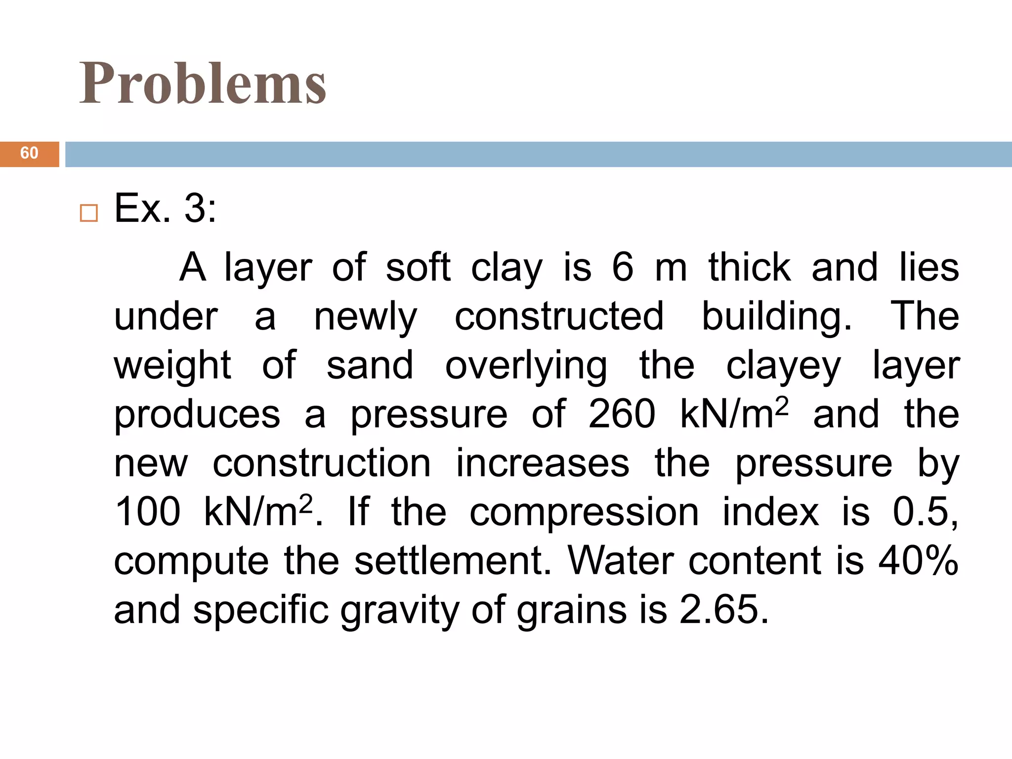 Problems
 Ex. 3:
A layer of soft clay is 6 m thick and lies
under a newly constructed building. The
weight of sand overlying the clayey layer
produces a pressure of 260 kN/m2 and the
new construction increases the pressure by
100 kN/m2. If the compression index is 0.5,
compute the settlement. Water content is 40%
and specific gravity of grains is 2.65.
60
 