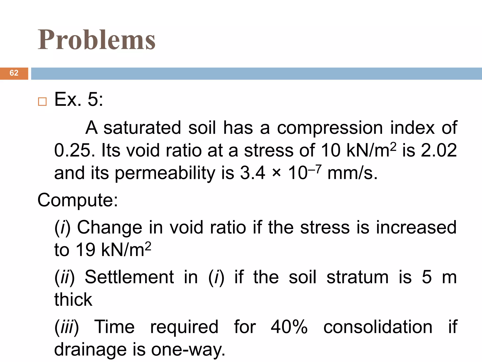 Problems
 Ex. 5:
A saturated soil has a compression index of
0.25. Its void ratio at a stress of 10 kN/m2 is 2.02
and its permeability is 3.4 × 10–7 mm/s.
Compute:
(i) Change in void ratio if the stress is increased
to 19 kN/m2
(ii) Settlement in (i) if the soil stratum is 5 m
thick
(iii) Time required for 40% consolidation if
drainage is one-way.
62
 