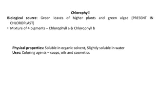 Chlorophyll
Biological source: Green leaves of higher plants and green algae (PRESENT IN
CHLOROPLAST)
• Mixture of 4 pigments – Chlorophyll a & Chlorophyll b
Physical properties: Soluble in organic solvent, Slightly soluble in water
Uses: Coloring agents – soaps, oils and cosmetics
 