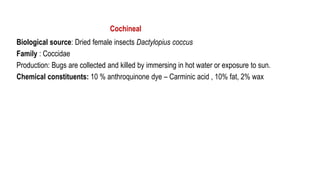 Cochineal
Biological source: Dried female insects Dactylopius coccus
Family : Coccidae
Production: Bugs are collected and killed by immersing in hot water or exposure to sun.
Chemical constituents: 10 % anthroquinone dye – Carminic acid , 10% fat, 2% wax
 