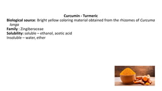 Curcumin - Turmeric
Biological source: Bright yellow coloring material obtained from the rhizomes of Curcuma
longa
Family : Zingiberaceae
Solubility: soluble – ethanol, acetic acid
Insoluble – water, ether
 