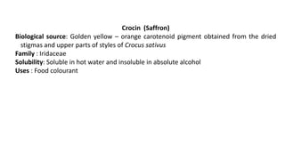 Crocin (Saffron)
Biological source: Golden yellow – orange carotenoid pigment obtained from the dried
stigmas and upper parts of styles of Crocus sativus
Family : Iridaceae
Solubility: Soluble in hot water and insoluble in absolute alcohol
Uses : Food colourant
 