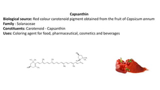Capsanthin
Biological source: Red colour carotenoid pigment obtained from the fruit of Capsicum annum
Family : Solanaceae
Constituents: Carotenoid - Capsanthin
Uses: Coloring agent for food, pharmaceutical, cosmetics and beverages
 
