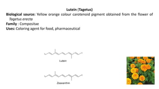 Lutein (Tagetus)
Biological source: Yellow orange colour carotenoid pigment obtained from the flower of
Tagetus erecta
Family : Compositae
Uses: Coloring agent for food, pharmaceutical
 