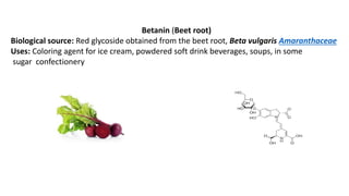 Betanin (Beet root)
Biological source: Red glycoside obtained from the beet root, Beta vulgaris Amaranthaceae
Uses: Coloring agent for ice cream, powdered soft drink beverages, soups, in some
sugar confectionery
 