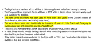 • The legal status of stevia as a food additive or dietary supplement varies from country to country.
• The European Union approved Stevia additives in 2011 while in Japan, stevia has been widely used
as a sweetener for decades.
• The plant Stevia rebaudiana has been used for more than 1,500 years by the Guaraní peoples of
South America, who called it ka'a he'ê ("sweet herb").
• The leaves have been used traditionally for hundreds of years in both Brazil and Paraguay to
sweeten local teas and medicines, and as a "sweet treat".
• The genus was named for the Spanish botanist and physician Petrus Jacobus Stevus
• In 1899, Swiss botanist Moisés Santiago Bertoni, while conducting research in eastern Paraguay, first
described the plant and the sweet taste in detail.
• Only limited research was conducted on the topic until, in 1931, two French chemists isolated the
glycosides that give stevia its sweet taste.
 